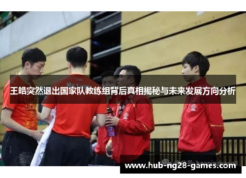 王皓突然退出国家队教练组背后真相揭秘与未来发展方向分析